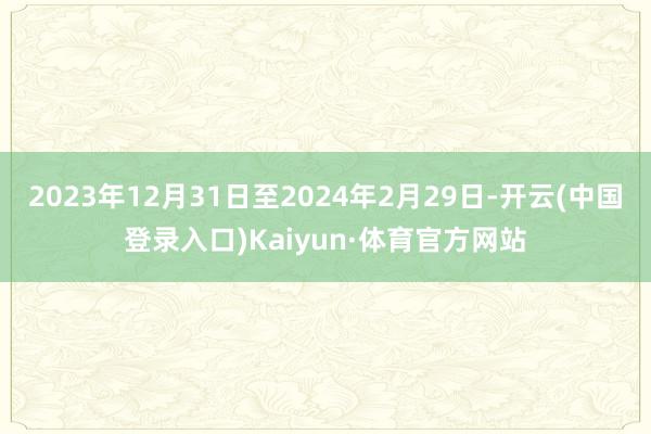 2023年12月31日至2024年2月29日-开云(中国登录入口)Kaiyun·体育官方网站