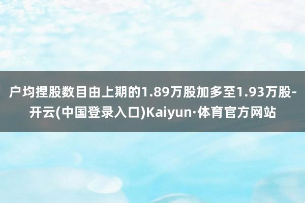 户均捏股数目由上期的1.89万股加多至1.93万股-开云(中国登录入口)Kaiyun·体育官方网站