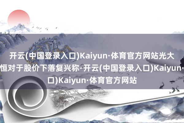 开云(中国登录入口)Kaiyun·体育官方网站光大银行行长王志恒对于股价下落复兴称-开云(中国登录入口)Kaiyun·体育官方网站