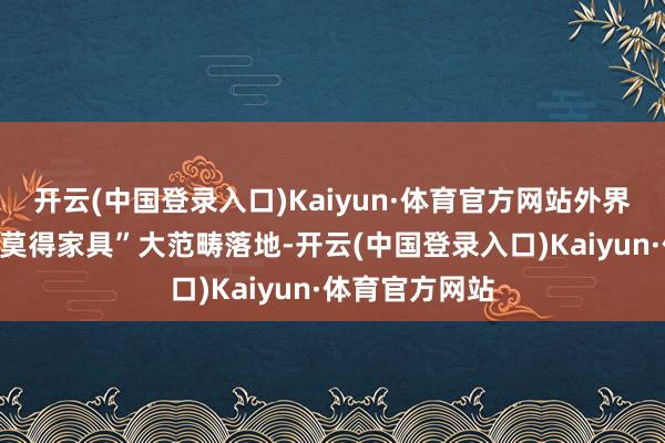 开云(中国登录入口)Kaiyun·体育官方网站外界一直争议其“莫得家具”大范畴落地-开云(中国登录入口)Kaiyun·体育官方网站