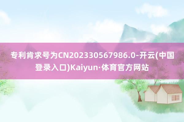 专利肯求号为CN202330567986.0-开云(中国登录入口)Kaiyun·体育官方网站