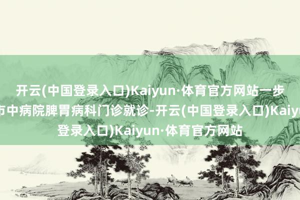 开云(中国登录入口)Kaiyun·体育官方网站一步一挪地来到杭州市中病院脾胃病科门诊就诊-开云(中国登录入口)Kaiyun·体育官方网站