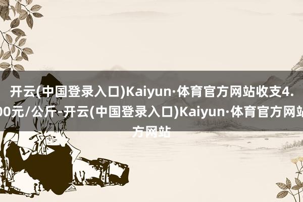 开云(中国登录入口)Kaiyun·体育官方网站收支4.00元/公斤-开云(中国登录入口)Kaiyun·体育官方网站