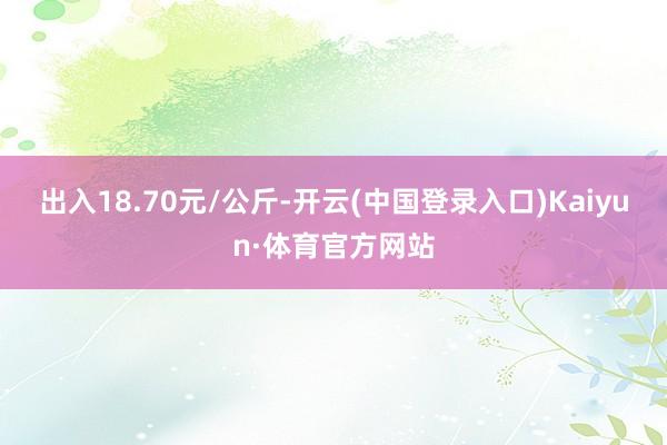 出入18.70元/公斤-开云(中国登录入口)Kaiyun·体育官方网站