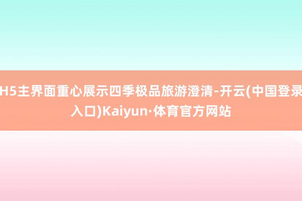 H5主界面重心展示四季极品旅游澄清-开云(中国登录入口)Kaiyun·体育官方网站