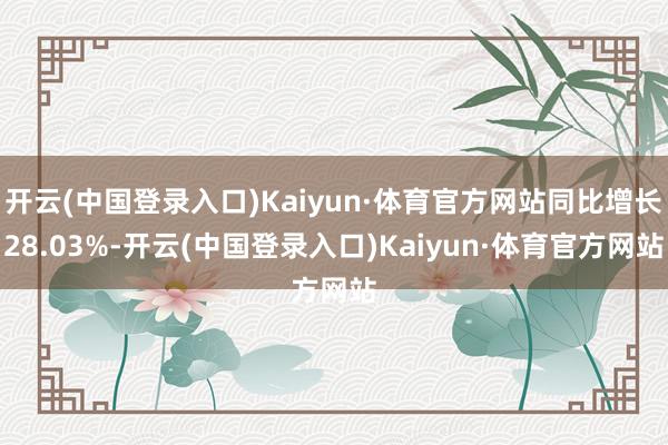 开云(中国登录入口)Kaiyun·体育官方网站同比增长28.03%-开云(中国登录入口)Kaiyun·体育官方网站