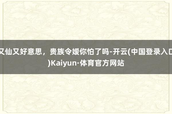 又仙又好意思，贵族令嫒你怕了吗-开云(中国登录入口)Kaiyun·体育官方网站