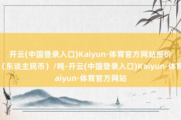 开云(中国登录入口)Kaiyun·体育官方网站报价单元为元（东谈主民币）/吨-开云(中国登录入口)Kaiyun·体育官方网站