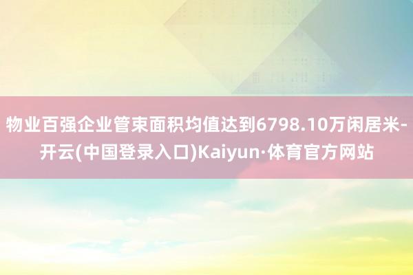 物业百强企业管束面积均值达到6798.10万闲居米-开云(中国登录入口)Kaiyun·体育官方网站