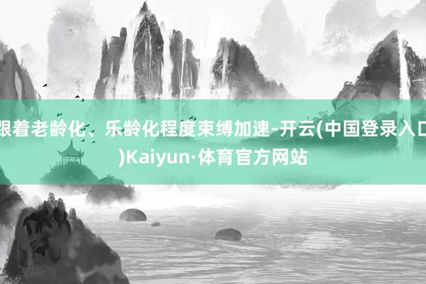 跟着老龄化、乐龄化程度束缚加速-开云(中国登录入口)Kaiyun·体育官方网站