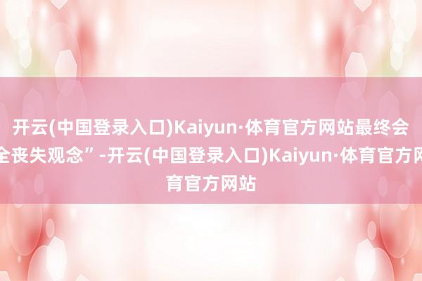 开云(中国登录入口)Kaiyun·体育官方网站最终会齐全丧失观念”-开云(中国登录入口)Kaiyun·体育官方网站