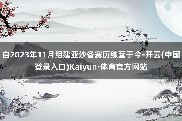 自2023年11月组建亚沙备赛历练营于今-开云(中国登录入口)Kaiyun·体育官方网站