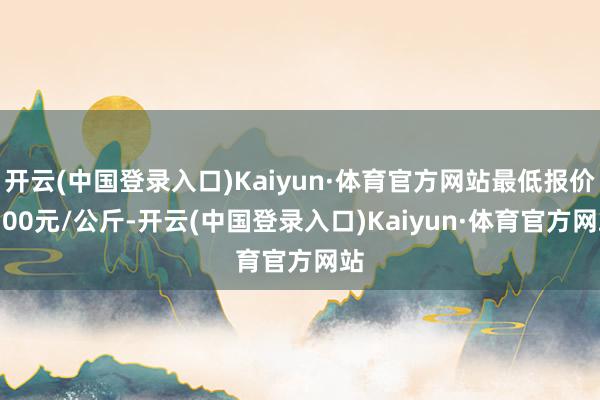 开云(中国登录入口)Kaiyun·体育官方网站最低报价1.00元/公斤-开云(中国登录入口)Kaiyun·体育官方网站