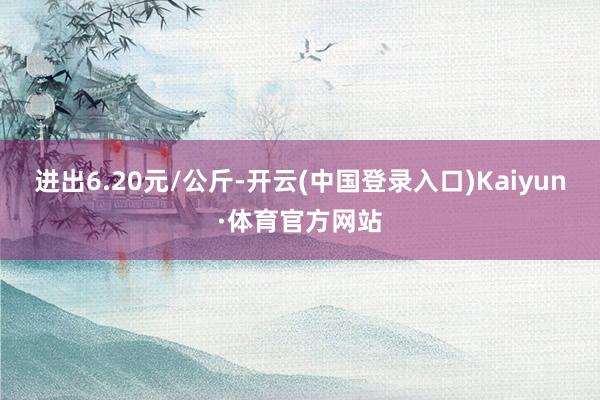 进出6.20元/公斤-开云(中国登录入口)Kaiyun·体育官方网站