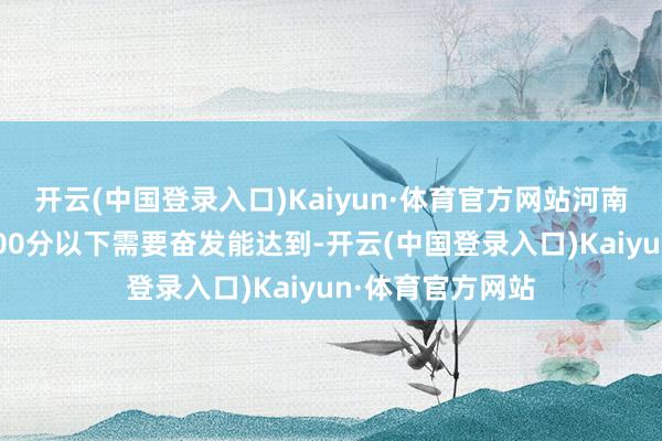 开云(中国登录入口)Kaiyun·体育官方网站河南东谈主说：考600分以下需要奋发能达到-开云(中国登录入口)Kaiyun·体育官方网站