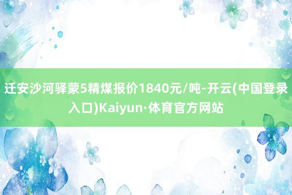 迁安沙河驿蒙5精煤报价1840元/吨-开云(中国登录入口)Kaiyun·体育官方网站