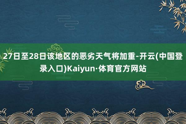 27日至28日该地区的恶劣天气将加重-开云(中国登录入口)Kaiyun·体育官方网站