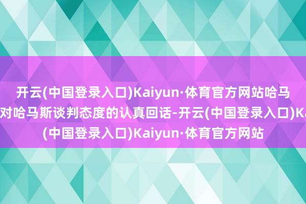 开云(中国登录入口)Kaiyun·体育官方网站哈马斯本日收到了以色列对哈马斯谈判态度的认真回话-开云(中国登录入口)Kaiyun·体育官方网站