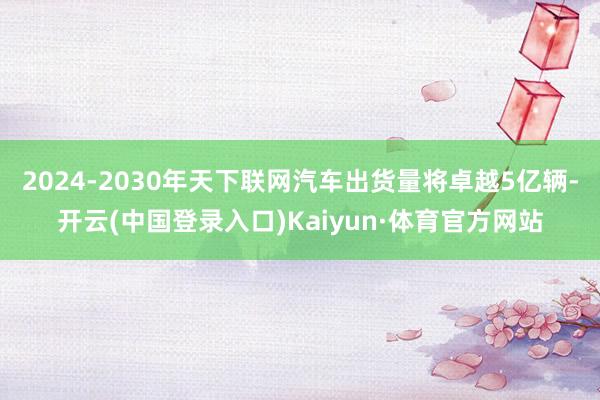 2024-2030年天下联网汽车出货量将卓越5亿辆-开云(中国登录入口)Kaiyun·体育官方网站