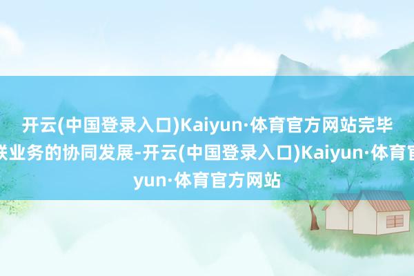 开云(中国登录入口)Kaiyun·体育官方网站完毕智能网联业务的协同发展-开云(中国登录入口)Kaiyun·体育官方网站