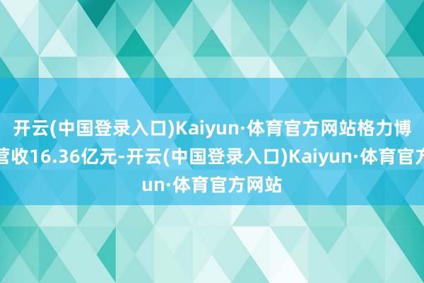 开云(中国登录入口)Kaiyun·体育官方网站格力博竣事营收16.36亿元-开云(中国登录入口)Kaiyun·体育官方网站