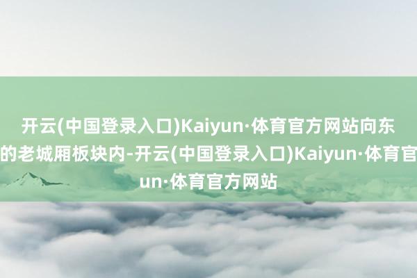 开云(中国登录入口)Kaiyun·体育官方网站向东进一步的老城厢板块内-开云(中国登录入口)Kaiyun·体育官方网站