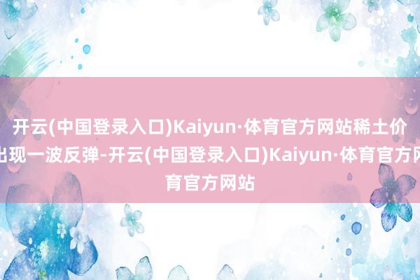 开云(中国登录入口)Kaiyun·体育官方网站稀土价钱出现一波反弹-开云(中国登录入口)Kaiyun·体育官方网站