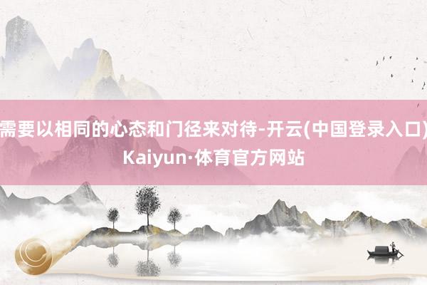 需要以相同的心态和门径来对待-开云(中国登录入口)Kaiyun·体育官方网站