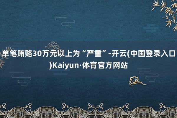 单笔贿赂30万元以上为“严重”-开云(中国登录入口)Kaiyun·体育官方网站