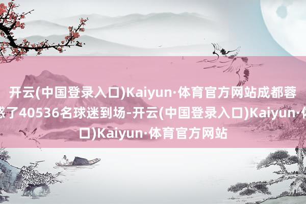 开云(中国登录入口)Kaiyun·体育官方网站成都蓉城的比赛诱惑了40536名球迷到场-开云(中国登录入口)Kaiyun·体育官方网站