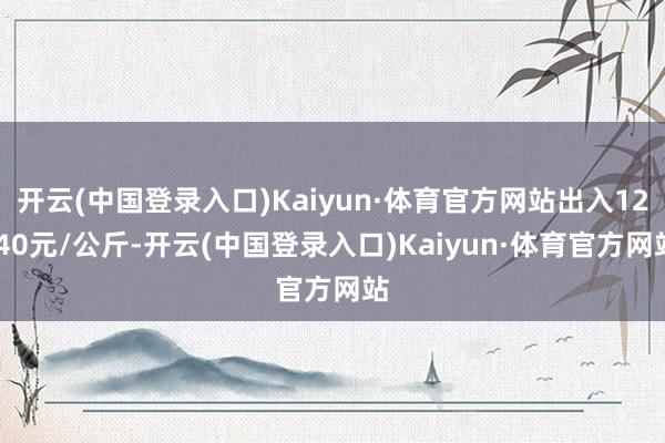 开云(中国登录入口)Kaiyun·体育官方网站出入12.40元/公斤-开云(中国登录入口)Kaiyun·体育官方网站