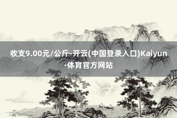 收支9.00元/公斤-开云(中国登录入口)Kaiyun·体育官方网站