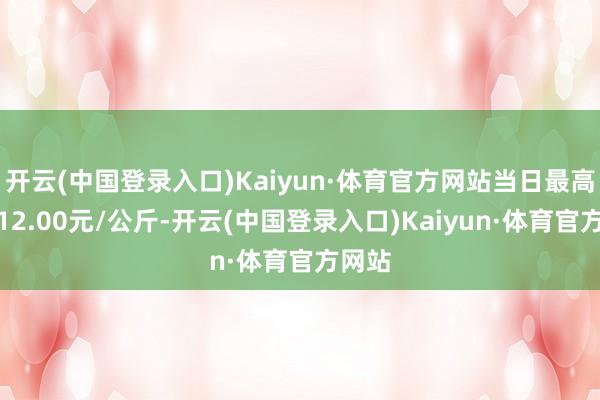 开云(中国登录入口)Kaiyun·体育官方网站当日最高报价12.00元/公斤-开云(中国登录入口)Kaiyun·体育官方网站