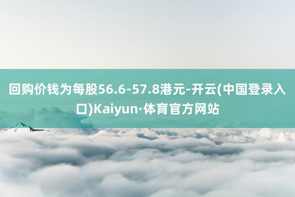 回购价钱为每股56.6-57.8港元-开云(中国登录入口)Kaiyun·体育官方网站