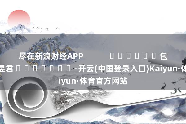 尽在新浪财经APP            						包袱剪辑：卢昱君 							-开云(中国登录入口)Kaiyun·体育官方网站