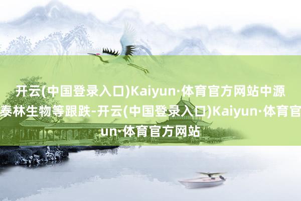 开云(中国登录入口)Kaiyun·体育官方网站中源协和、泰林生物等跟跌-开云(中国登录入口)Kaiyun·体育官方网站