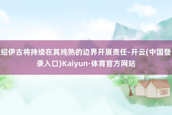 绍伊古将持续在其纯熟的边界开展责任-开云(中国登录入口)Kaiyun·体育官方网站