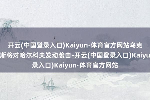 开云(中国登录入口)Kaiyun·体育官方网站乌克兰一直判断俄罗斯将对哈尔科夫发动袭击-开云(中国登录入口)Kaiyun·体育官方网站