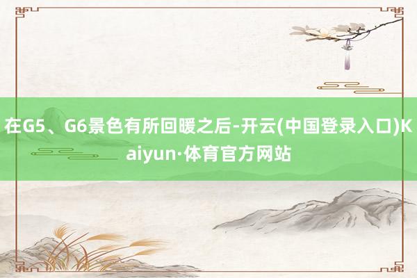 在G5、G6景色有所回暖之后-开云(中国登录入口)Kaiyun·体育官方网站