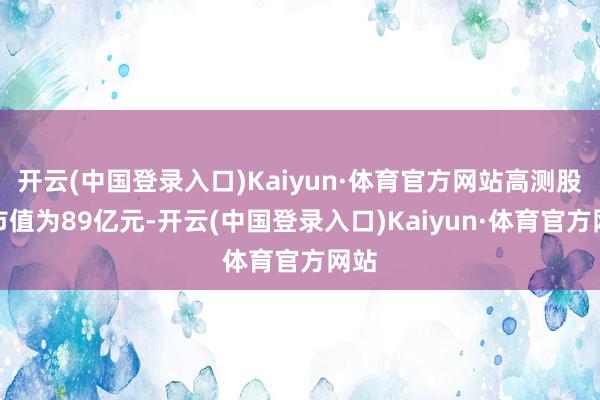 开云(中国登录入口)Kaiyun·体育官方网站高测股份市值为89亿元-开云(中国登录入口)Kaiyun·体育官方网站