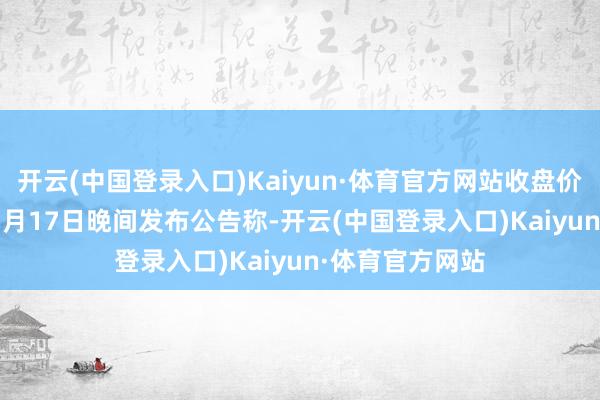 开云(中国登录入口)Kaiyun·体育官方网站收盘价：10.77元）5月17日晚间发布公告称-开云(中国登录入口)Kaiyun·体育官方网站