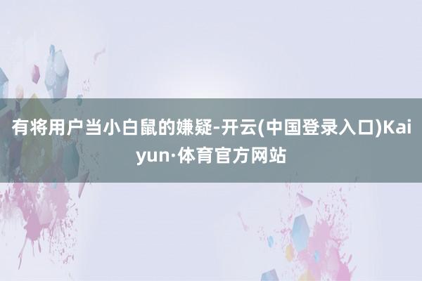 有将用户当小白鼠的嫌疑-开云(中国登录入口)Kaiyun·体育官方网站