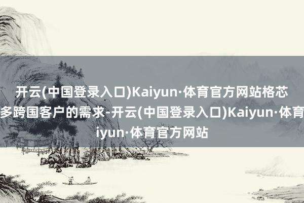 开云(中国登录入口)Kaiyun·体育官方网站格芯正反映很多跨国客户的需求-开云(中国登录入口)Kaiyun·体育官方网站