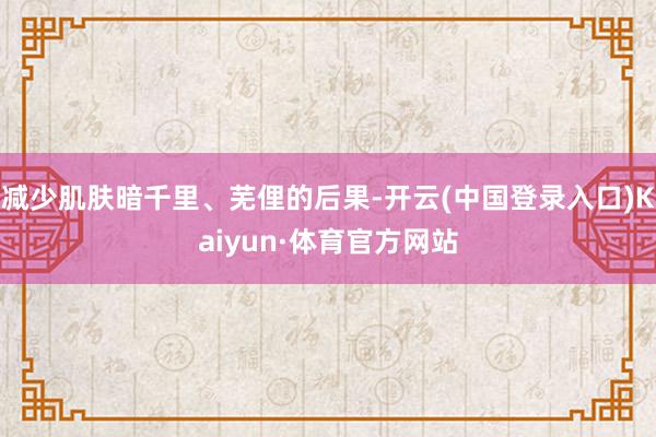 减少肌肤暗千里、芜俚的后果-开云(中国登录入口)Kaiyun·体育官方网站