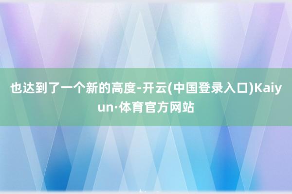 也达到了一个新的高度-开云(中国登录入口)Kaiyun·体育官方网站