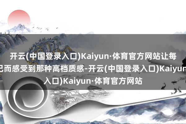 开云(中国登录入口)Kaiyun·体育官方网站让每个东谈主都能已而感受到那种高档质感-开云(中国登录入口)Kaiyun·体育官方网站