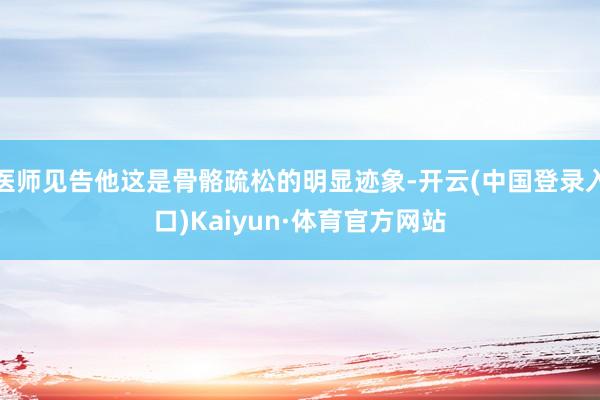 医师见告他这是骨骼疏松的明显迹象-开云(中国登录入口)Kaiyun·体育官方网站