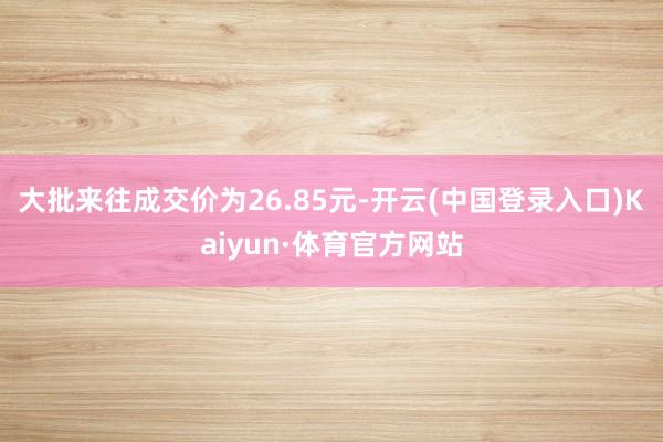 大批来往成交价为26.85元-开云(中国登录入口)Kaiyun·体育官方网站