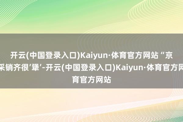 开云(中国登录入口)Kaiyun·体育官方网站　　“京东采销齐很’犟’-开云(中国登录入口)Kaiyun·体育官方网站