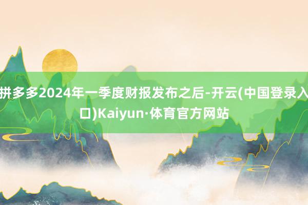 拼多多2024年一季度财报发布之后-开云(中国登录入口)Kaiyun·体育官方网站